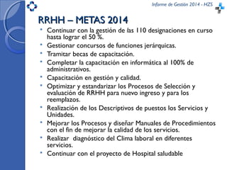 Informe de Gestión 2014 - HZS
RRHH – METAS 2014RRHH – METAS 2014
 Continuar con la gestión de las 110 designaciones en curso
hasta lograr el 50 %.
 Gestionar concursos de funciones jerárquicas.
 Tramitar becas de capacitación.
 Completar la capacitación en informática al 100% de
administrativos.
 Capacitación en gestión y calidad.
 Optimizar y estandarizar los Procesos de Selección y
evaluación de RRHH para nuevo ingreso y para los
reemplazos.
 Realización de los Descriptivos de puestos los Servicios y
Unidades.
 Mejorar los Procesos y diseñar Manuales de Procedimientos
con el fin de mejorar la calidad de los servicios.
 Realizar diagnóstico del Clima laboral en diferentes
servicios.
 Continuar con el proyecto de Hospital saludable
 