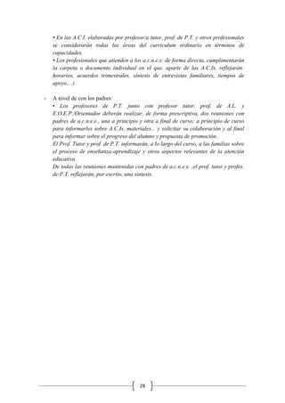 28
• En las A.C.I. elaboradas por profesor/a tutor, prof. de P.T. y otros profesionales
se considerarán todas las áreas del curriculum ordinario en términos de
capacidades.
• Los profesionales que atienden a los a.c.n.e.e. de forma directa, cumplimentarán
la carpeta o documento individual en el que, aparte de las A.C.Is, reflejarán:
horarios, acuerdos trimestrales, síntesis de entrevistas familiares, tiempos de
apoyo,...)
- A nivel de con los padres:
• Los profesores de P.T. junto con profesor tutor, prof. de A.L. y
E.O.E.P./Orientador deberán realizar, de forma prescriptiva, dos reuniones con
padres de a.c.n.e.e., una a principio y otra a final de curso; a principio de curso
para informarles sobre A.C.Is, materiales... y solicitar su colaboración y al final
para informar sobre el progreso del alumno y propuesta de promoción..
El Prof. Tutor y prof. de P.T. informarán, a lo largo del curso, a las familias sobre
el proceso de enseñanza-aprendizaje y otros aspectos relevantes de la atención
educativa.
De todas las reuniones mantenidas con padres de a.c.n.e.e. ,el prof. tutor y profes.
de P.T. reflejarán, por escrito, una síntesis.
 