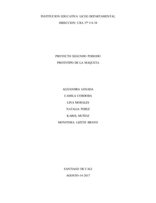 INSTITUCION EDUCATIVA LICEO DEPARTAMENTAL
DIRECCION: CRA 37ª # 8-38
PROYECTO SEGUNDO PERIODO
PROTOTIPO DE LA MAQUETA
ALEJANDRA LOSADA
CAMILA CORDOBA
LINA MORALES
NATALIA PEREZ
KAROL MUÑOZ
MONITORA: LIZETH BRAVO
SANTIAGO DE CALI
AGOSTO-14-2017
 