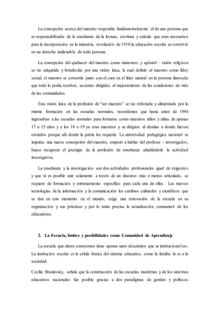 La concepción acerca del maestro respondía fundamentalmente al de una persona que
se responsabilizaba de la enseñanza de la lectura, escritura y calculo que eran necesarios
para la incorporación en la industria, revolución de 1910 la educación escolar se convirtió
en un derecho inalienable de toda persona.
La concepción del quehacer del maestro como misionero y apóstol – visión religiosa
se vio adquirida y fortalecida por una visión laica, la cual definió al maestro como líder
social, el maestro se convertía junto con el cura en el líder natural en la persona ilustrada
que todo lo podía resolver, acciones dirigidas al mejoramiento de las condiciones de vida
de las comunidades.
Esta visión laica de la profesión de “ser maestro” se vio reforzada y alimentada por la
misma formación en las escuelas normales, recordemos que hasta antes de 1984
ingresaban a las escuelas normales para formarse como maestros niños y niñas de apenas
17 o 15 años y a los 18 o 19 ya eran maestros y se dirigían al destino a donde fueran
enviados porque ahí donde la patria los requería. La universidad pedagógica nacional se
impulsa una nueva concepción del maestro, empezó a hablar del profesor – investigador,
busco recuperar el prestigio de la profesión de enseñanza añadiéndole la actividad
investigativa.
La enseñanza y la investigación son dos actividades profesionales igual de exigentes
y que ni es posible unir solamente a través de un discurso más o menos articulado, se
requiere de formación y entrenamiento específico para cada una de ellas. Las nuevas
tecnologías de la información y la comunicación los cambios culturales y científicos que
se dan en este momento en el mundo, exige una renovación de la escuela en su
organización y sus prácticas y por lo tanto precisa la actualización constante4 de los
educadores.
2. La Escuela, límites y posibilidades como Comunidad de Aprendizaje
La escuela que ahora conocemos tiene apenas unos doscientos que se institucionalizo.
La institución escolar es la célula básica del sistema educativo, como la familia lo es a la
sociedad.
Cecilia Braslavsky, señala que la construcción de las escuelas modernas y de los sistemas
educativos nacionales fue posible gracias a dos paradigmas de gestión y políticas
 