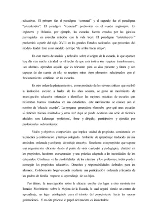 educativas. El primero fue el paradigma “comunal” y el segundo fue el paradigma
“estatalizador”. El paradigma “comunal” predominó en el mundo anglosajón. En
Inglaterra y Holanda, por ejemplo, las escuelas fueron creadas por las iglesias
parroquiales en estrecha relación con la vida local. El paradigma “estatalizador”
predominó a partir del siglo XVIII en los grandes Estados nacionales que provenían del
modelo feudal Este es un modelo del tipo “de arriba hacia abajo”.
En este marco de análisis y reflexión sobre el origen de la escuela, lo que aparece
hoy día con mucha claridad es el hecho de que esta institución requiere transformarse.
Los alumnos aprenden aquello que es relevante para su vida presente y futura y son
capaces de dar cuenta de ello, se requiere mirar otros elementos relacionados con el
funcionamiento cotidiano de las escuelas.
En otro orden de planteamientos, como producto de las severas críticas que recibió
la institución escolar, a finales de los años sesenta, se gestó un movimiento de
investigación educativa orientado a identificar las mejores prácticas de escuelas que
mostraban buenos resultados en sus estudiantes, este movimiento se conoce con el
nombre de “eficacia escolar”. La pregunta generadora planteaba ¿por qué unas escuelas
sí obtienen buenos resultados y otras no? Aquí se puede destacan una serie de factores
aludidos son: Liderazgo profesional, firme y dirigido, participativo y ejercido por
profesionales sobresalientes:
Visión y objetivos compartidos que implica unidad de propósito, consistencia en
la práctica y colaboración y trabajo colegiado. Ambiente de aprendizaje traducido en una
atmósfera ordenada y ambiente de trabajo atractivo. Enseñanza con propósito que supone
una organización eficiente desde el punto de vista curricular y pedagógico, claridad en
los propósitos, lecciones estructuradas y una práctica adaptada a las necesidades de los
educandos. Confianza en las posibilidades de los alumnos y los profesores, todos pueden
conseguir los propósitos educativos. Derechos y responsabilidades definidos para los
alumnos; Colaboración hogar-escuela mediante una participación ordenada y fecunda de
los padres de familia respecto al aprendizaje de sus hijos.
Por último, la investigación sobre la eficacia escolar dio lugar a otro movimiento
llamado Movimiento sobre la Mejora de la Escuela, la cual seguirá siendo un centro de
aprendizaje, un lugar privilegiado para el tránsito del conocimiento hacia las nuevas
generaciones. Y en este proceso el papel del maestro es insustituible.
 