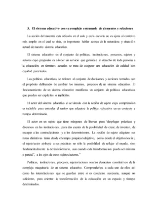 3. El sistema educativo con su complejo entramado de elementos y relaciones
La acción del maestro esta ubicada en el aula y en la escuela no es ajena al contexto
más amplio en el cual se sitúa, es importante hablar acerca de la naturaleza y situación
actual de nuestro sistema educativo.
El sistema educativo en el conjunto de políticas, instituciones, procesos, sujetos y
actores cuyo propósito es ofrecer un servicio que garantice el derecho de toda persona a
la educación; en términos actuales se trata de asegurar una educación de calidad con
equidad para todos.
Las políticas educativas se refieren al conjunto de decisiones y acciones tomadas con
el propósito deliberado de cambiar los insumos, procesos de un sistema educativo. El
funcionamiento de un sistema educativo manifiesta un conjunto de políticas educativas
que pueden ser explícitas o implícitas.
El actor del sistema educativo el se vincula con la acción de sujeto cuya comprensión
es incluible para entender el rumbo que adquiere la política educativa en un contexto y
tiempo determinado.
El actor en un sujeto que tiene márgenes de libertas para “desplegar prácticas y
discursos en las instituciones, para das cuenta de la posibilidad de crear, de inventar, de
escapar a las contradicciones y a los determinismos. La noción de sujeto adquiere sus
notas distintivas tanto desde el campo psíquico/subjetivo, como desde el objetivo/social,
el sujeto/actor atribuye a sus prácticas no sólo la posibilidad de reflejar el mundo, sino
fundamentalmente la de transformarlo, aun cuando esta transformación pueda ser mínima
o parcial”, a los ojos de otros sujetos/actores.”
Políticas, instituciones, procesos, sujetos/actores son los elementos constitutivos de la
compleja maquinaria de un sistema educativo. Comprenderlos a cada uno de ellos así
como las interrelaciones que se guardan entre si es condición necesaria, aunque no
suficiente, para orientar la transformación de la educación en un espacio y tiempo
determinados.
 