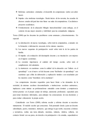  Reformas curriculares orientadas al desarrollo de competencias (saber con saber
hacer).
 Impulso a las modernas tecnologías. Desde inicios de los noventa, las escuelas de
diversos estados del país han visto llenar sus nulas de computadoras. Con distintos
proyectos académicos.
 Fortalecimiento de la educación bilingüe interculturalidad como enfoque, en el
contexto de una mayor atención y visibilidad para las comunidades indígenas.
Torres (2000) que los docentes las percibieron como amenazas y desestructurantes. En
especial:
a) La introducción de nuevas tecnologías, sobre todo la computadora, a menudo sin
la formación e información necesaria de los mismos maestros.
b) Los nuevos esquemas de participación social sobre todo la de los padres de
familia.
c) El impulso a la evaluación del desempeño docente y su vinculación con mejoras
en el ingreso económico.
d) La creciente importancia al cuidado del tiempo escolar, sobre todo el
cumplimiento del calendario.
e) La insistencia en cuestiones como la calidad de la educación con “énfasis en el
aprendizaje” o en el nuevo rol del docente como “facilitador de aprendizaje” son
cuestiones que a falta de elaboración y explicación tienden a ser escuchadas por
los maestros como “desénfasis de la enseñanza”.
Las competencias docentes requeridos para hacer frente a las demandas de la
sociedad, de sistemas escolares descentralizados e instituciones escolares autónomos,
implicaron como mínimo un profesionalismo entendido como dominio y competencia
teórico-practico en el propio campo de trabajo, autonomía profesional, capacidad para
para tomar decisiones informadas, para anticipar las consecuencias de esas decisiones y
para evaluar críticamente la propia acción.
Coincidiendo con Torres (2000), reforma escolar y reforma docente se necesitas
mutuamente. El modelo escolar que conocemos. Está pensando desde y para un docente
subordinado, pasivo, transmisor, instructor, que entrega lo que recibe, reacciona a órdenes
y normativas, realiza una tarea alienado, mecánica, rutinaria, vitalicia, solitaria, sin
contacto formal con sus pares, sin derecho a la participación o la consulta, capacitándose
 