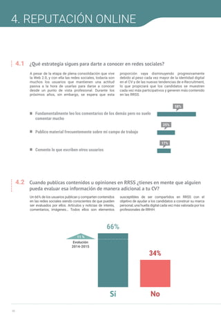 30
IV INFORME INFOEMPLEO-ADECCO SOBRE REDES SOCIALES Y MERCADO DE TRABAJO
4. REPUTACIÓN ONLINE
4.1	 ¿Qué estrategia sigues para darte a conocer en redes sociales?
Fundamentalmente leo los comentarios de los demás pero no suelo
comentar mucho
58%
25%
17%
Publico material frecuentemente sobre mi campo de trabajo
Comento lo que escriben otros usuarios
A pesar de la etapa de plena consolidación que vive
la Web 2.0, y con ella las redes sociales, todavía son
muchos los usuarios que mantienen una actitud
pasiva a la hora de usarlas para darse a conocer
desde un punto de vista profesional. Durante los
próximos años, sin embargo, se espera que esta
proporción vaya disminuyendo progresivamente
debido al peso cada vez mayor de la identidad digital
en el CV y de las nuevas tendencias de e-Recruitment,
lo que propiciará que los candidatos se muestren
cada vez más participativos y generen más contenido
en las RRSS.
4.2	 Cuando publicas contenidos u opiniones en RRSS ¿tienes en mente que alguien 	
	 pueda evaluar esa información de manera adicional a tu CV?
11 %
Evolución
2014-2015
66%
34%
NoSí
Un 66% de los usuarios publican y comparten contenidos
en las redes sociales siendo conscientes de que pueden
ser evaluados por ellos. Artículos y noticias de interés,
comentarios, imágenes… Todos ellos son elementos
susceptibles de ser compartidos en RRSS con el
objetivo de ayudar a los candidatos a construir su marca
personal, una huella digital cada vez más valorada por los
profesionales de RRHH.
 