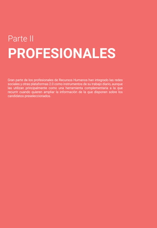 Parte II
PROFESIONALES
Gran parte de los profesionales de Recursos Humanos han integrado las redes
sociales y otras plataformas 2.0 como instrumentos de su trabajo diario, aunque
las utilizan principalmente como una herramienta complementaria a la que
recurrir cuando quieren ampliar la información de la que disponen sobre los
candidatos preseleccionados.
 