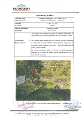 �
InGEOTECOn
GEOTECNIA Y CONCRETO
CANALES SECUNDARIOS
Progresiva (Km.)
Clase de Fen6meno
Dimension
Evaluaci6n
Material Predominante
Periodicidad
Observaciones
Recomendaciones
CANAL SECUNDARIO Km: 7+375 (0+000-1+218)
Zona de Suelos Expansivos y Asentamiento
1218 m. M.I. y M.D.
Sensibles
Dep6sitos Residuales
Epoca de Lluvia
Zona inestable, cuyo dep6sito esta compuesto por materiales inconsolidados de
baja cohesion, donde se observan suelos finos de cornposicion arena arcillosa.
y Las principales causas para efectos de su ocurrencia se deben principalmente a
la percolacion de las aguas mete6ricas la que se desarrolla en las epocas de
precipitaci6n pluvial, agentes de meteorizacion y erosion biol6gica (raices de
plantas y arboles existentes).
Las medidas correctivas a aplicar son: Eliminar el material incompetente,
reemplazar por un material de prestamo granular seleccionado de 0.50m y
construcci6n de canal nuevo.
ASOC/AC/ N COVADONGA Mz P2 Lt 8 AYACUCHO, Tel.' 066 318525 RPM#893444, #999402095 RPG 989900609
CORREO: ingeotecvpq@hotmail.com WEB: www.ingeotecon.com
 