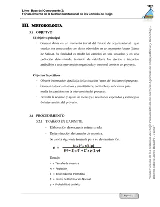 Línea Base del Componente 2:
Fortalecimiento de la Gestión Institucional de los Comités de Riego



III.    METODOLOGIA




                                                                                                     “Construcción de los Sistemas de Riego Presurizado en los Sectores Agrícolas de ChejayaMirave y Oconchay –
       3.1     OBJETIVO
             El objetivo principal
               -   Generar datos en un momento inicial del Estado de organizacional, que
                   puedan ser comparados con datos obtenidos en un momento futuro (Línea
                   de Salida). Su finalidad es medir los cambios en una situación y en una
                   población determinada, tratando de establecer los efectos e impactos
                   atribuibles a una intervención organizada y temporal como es un proyecto.


             Objetivo Específicos
               -   Ofrecer información detallada de la situación "antes de" iniciarse el proyecto.
               -   Generar datos cualitativos y cuantitativos, confiables y suficientes para
                   medir los cambios con la intervención del proyecto.
               -   Permitir la revisión y ajuste de metas y/o resultados esperados y estrategias
                   de intervención del proyecto.



       3.2     PROCEDIMIENTO
               3.2.1   TRABAJO EN GABINETE.




                                                                                                     Distrito Ilabaya Jorge Basadre - Tacna”
                       -   Elaboración de encuesta estructurada
                       -   Determinación de tamaño de muestra.
                           Se uso la siguiente formula para su determinación:




                           Donde:
                           n = Tamaño de muestra
                           N = Población
                           E = Error máximo Permitido
                           Z = Limite de Distribución Normal
                           p = Probabilidad de éxito


                                                                                      Página 022
 
