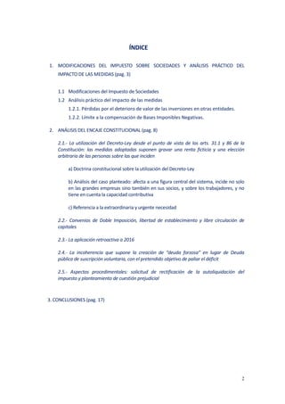 2
ÍNDICE
1. MODIFICACIONES DEL IMPUESTO SOBRE SOCIEDADES Y ANÁLISIS PRÁCTICO DEL
IMPACTO DE LAS MEDIDAS (pag. 3)
1.1 Modificaciones del Impuesto de Sociedades
1.2 Análisis práctico del impacto de las medidas
1.2.1. Pérdidas por el deterioro de valor de las inversiones en otras entidades.
1.2.2. Límite a la compensación de Bases Imponibles Negativas.
2. ANÁLISIS DEL ENCAJE CONSTITUCIONAL (pag. 8)
2.1.- La utilización del Decreto-Ley desde el punto de vista de los arts. 31.1 y 86 de la
Constitución: las medidas adoptadas suponen gravar una renta ficticia y una elección
arbitraria de las personas sobre las que inciden
a) Doctrina constitucional sobre la utilización del Decreto-Ley
b) Análisis del caso planteado: afecta a una figura central del sistema, incide no solo
en las grandes empresas sino también en sus socios, y sobre los trabajadores, y no
tiene en cuenta la capacidad contributiva
c) Referencia a la extraordinaria y urgente necesidad
2.2.- Convenios de Doble Imposición, libertad de establecimiento y libre circulación de
capitales
2.3.- La aplicación retroactiva a 2016
2.4.- La incoherencia que supone la creación de “deuda forzosa” en lugar de Deuda
pública de suscripción voluntaria, con el pretendido objetivo de paliar el déficit
2.5.- Aspectos procedimentales: solicitud de rectificación de la autoliquidación del
impuesto y planteamiento de cuestión prejudicial
3. CONCLUSIONES (pag. 17)
 