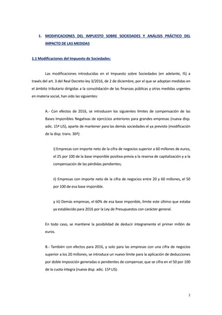 3
1. MODIFICACIONES DEL IMPUESTO SOBRE SOCIEDADES Y ANÁLISIS PRÁCTICO DEL
IMPACTO DE LAS MEDIDAS
1.1 Modificaciones del Impuesto de Sociedades:
Las modificaciones introducidas en el Impuesto sobre Sociedades (en adelante, IS) a
través del art. 3 del Real Decreto-ley 3/2016, de 2 de diciembre, por el que se adoptan medidas en
el ámbito tributario dirigidas a la consolidación de las finanzas públicas y otras medidas urgentes
en materia social, han sido las siguientes:
A.- Con efectos de 2016, se introducen los siguientes límites de compensación de las
Bases Imponibles Negativas de ejercicios anteriores para grandes empresas (nueva disp.
adic. 15ª LIS), aparte de mantener para las demás sociedades el ya previsto (modificación
de la disp. trans. 36ª):
i) Empresas con importe neto de la cifra de negocios superior a 60 millones de euros,
el 25 por 100 de la base imponible positiva previa a la reserva de capitalización y a la
compensación de las pérdidas pendientes;
ii) Empresas con importe neto de la cifra de negocios entre 20 y 60 millones, el 50
por 100 de esa base imponible.
y iii) Demás empresas, el 60% de esa base imponible, límite este último que estaba
ya establecido para 2016 por la Ley de Presupuestos con carácter general.
En todo caso, se mantiene la posibilidad de deducir íntegramente el primer millón de
euros.
B.- También con efectos para 2016, y solo para las empresas con una cifra de negocios
superior a los 20 millones, se introduce un nuevo límite para la aplicación de deducciones
por doble imposición generadas o pendientes de compensar, que se cifra en el 50 por 100
de la cuota íntegra (nueva disp. adic. 15ª LIS).
 
