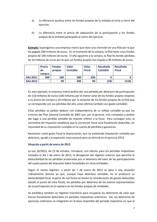 5
a) La diferencia positiva entre los fondos propios de la entidad al inicio y cierre del
ejercicio.
b) La diferencia entre el precio de adquisición de la participación y los fondos
propios de la entidad participada al cierre del ejercicio.
Ejemplo: Supongamos una empresa matriz que tiene una inversión en una filial por la que
ha pagado 200 millones de euros. En el momento de la compra, la filial tiene unos fondos
propios de 100 millones de euros. El año siguiente a la compra, la filial ha tenido pérdidas
de 10 millones de euros por lo que sus fondos propios han bajado a 90 millones de euros.
Precio
de
compra
Fondos
propios
Valor
Contable
Valor
Fiscal
Resultado
Contable
Resultado
Fiscal
Año 2011 200 100 200 200 0 0
Año 2012 90 200 90 (10) (110)
En este ejemplo, la empresa matriz podría dar una pérdida por deterioro de participación
de 110 millones de euros (100 millones por el menor valor de los fondos propios respecto
a su precio de compra y 10 millones por la variación de los fondos propios de la filial que
se corresponde con sus pérdidas del año, estos últimos también son gasto contable).
Estas pérdidas se podían deducir con independencia de su reflejo contable ya que los
criterios del Plan General Contable de 2007 son, por lo general, más complejos y podían
dar lugar a una pérdida contable de importe inferior a la fiscal. Para conseguir esto, la
normativa del Impuesto establecía que la corrección fiscal será fiscalmente deducible, sin
necesidad de su imputación contable en la cuenta de pérdidas y ganancias.
Reconocer como gasto fiscal la depreciación, aun no existiendo imputación contable por
deterioro, ayudó a la expansión internacional pero se eliminó en el ejercicio 2013.
Situación a partir de enero de 2013
La Ley 16/2013, de 23 de octubre, introduce, con efectos para los períodos impositivos
iniciados el día 1 de enero de 2013, la derogación del régimen anterior que permitía la
deducibilidad de las pérdidas provocadas por el deterioro del valor de las participaciones
del sujeto pasivo del Impuesto Sobre Sociedades en otras entidades.
Según el nuevo régimen, a partir de 1 de enero de 2013 se pasa a una situación
radicalmente distinta ya que, aunque haya deterioro contable, no se producirá su
deducibilidad fiscal. A partir de esa fecha no tienen la consideración de gastos deducibles
(desde el punto de vista fiscal), las pérdidas por deterioro de los valores representativos
de la participación en el capital o en los fondos propios de entidades.
Se establece también un régimen transitorio para recuperar los deterioros de valor que
fueron fiscalmente deducibles en períodos impositivos anteriores. Así, los deterioros de
ejercicios anteriores se integrarán en la base imponible del período impositivo en que el
 