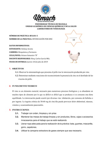 UNIVERSIDAD TÉCNICA DE MACHALA
UNIDAD ACADÉMICA DE CIENCIAS QUÍMICAS Y DE LA SALUD
LABORATORIO DE TOXICOLOGÍA
NÚMERO DE PRÁCTICA: BF.8.01-5
NOMBRE DE LA PRÁCTICA: INTOXICACIÓN POR ZINC
DATOS INFORMATIVOS:
ESTUDIANTE: Stefany Acosta
CARRERA: Bioquímica y Farmacia
CICLO/NIVEL: Octavo Semestre “B”
DOCENTE RESPONSABLE: Bioq. Carlos García MSc.
FECHA DE ENTREGA: Jueves 18 de julio de 2019
1. OBJETIVOS
1.1. Observar la sintomatología que presenta el pollo tras la intoxicación producida por zinc.
1.2. Determinar mediante reacciones de reconocimiento la presencia de zinc en el destilado de las
vísceras de pollo.
2. FUNDAMENTO TEORICO
El zinc es un elemento esencial, necesario para numerosos procesos biológicos y es abundante en
muchos tipos de alimento por lo que su déficit es difícil que se produzca si se consume una dieta
equilibrada. La intoxicación puede ocurrir por diversas vías: inhalación, por consumo de bebidas o
por ingesta. La ingesta crónica de 50-60 mg de zinc/día puede provocar dolor abdominal, náuseas,
vómitos y ocasionalmente pancreatitis.
3. INSTRUCCIONES
3.1. Trabajar con orden, limpieza y sin prisa
3.2. Mantener las mesas de trabajo limpias y sin productos, libros, cajas o accesorios
innecesarios para el trabajo que se está realizando
3.3. Llenar ropa adecuada para la realización de la práctica: bata, guantes, mascarilla,
gorro, zapatones.
3.4. Utilizar la campana extractora de gases siempre que sea necesario.
10
 
