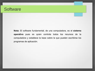 Nota: El software fundamental, de una computadora, es el sistema
operativo pues es quien controla todos los recursos de la
computadora y establece la base sobre la que pueden escribirse los
programas de aplicación.
Software
 
