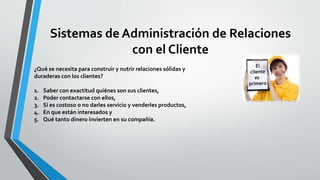 Sistemas de Administración de Relaciones 
con el Cliente 
¿Qué se necesita para construir y nutrir relaciones sólidas y 
duraderas con los clientes? 
1. Saber con exactitud quiénes son sus clientes, 
2. Poder contactarse con ellos, 
3. Si es costoso o no darles servicio y venderles productos, 
4. En que están interesados y 
5. Qué tanto dinero invierten en su compañía. 
 