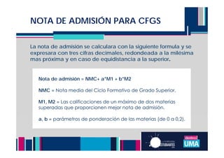 NOTA DE ADMISIÓN PARA CFGS
La nota de admisión se calculara con la siguiente formula y se
expresara con tres cifras decimales, redondeada a la milésima
mas próxima y en caso de equidistancia a la superior.
Nota de admisión = NMC+ a*M1 + b*M2
NMC = Nota media del Ciclo Formativo de Grado Superior.
M1, M2 = Las calificaciones de un máximo de dos materias
superadas que proporcionen mejor nota de admisión.
a, b = parámetros de ponderación de las materias (de 0 a 0,2).
 