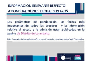 NOTA DE ADMISIÓN TITULACIONES DE
GRADO
INFORMACIÓN RELEVANTE RESPECTO
A PONDERACIONES, FECHAS Y PLAZOS
Los parámetros de ponderación, las fechas más
importantes de todos los procesos y la información
relativa al acceso y la admisión están publicadas en la
página de Distrito único andaluz.
http://www.juntadeandalucia.es/economiainnovacioncienciayempleo/sguit/?q=grados
 