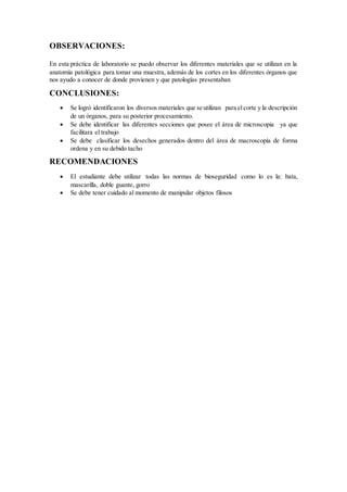 OBSERVACIONES:
En esta práctica de laboratorio se puedo observar los diferentes materiales que se utilizan en la
anatomía patológica para tomar una muestra, además de los cortes en los diferentes órganos que
nos ayudo a conocer de donde provienen y que patologías presentaban
CONCLUSIONES:
 Se logró identificaron los diversos materiales que se utilizan para el corte y la descripción
de un órganos, para su posterior procesamiento.
 Se debe identificar las diferentes secciones que posee el área de microscopia ya que
facilitara el trabajo
 Se debe clasificar los desechos generados dentro del área de macroscopía de forma
ordena y en su debido tacho
RECOMENDACIONES
 El estudiante debe utilizar todas las normas de bioseguridad como lo es la: bata,
mascarilla, doble guante, gorro
 Se debe tener cuidado al momento de manipular objetos filosos
 