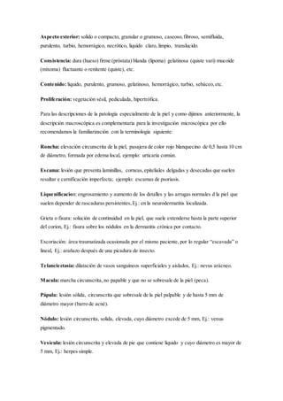 Aspecto exterior: solido o compacto, granular o grumoso, caseoso,fibroso, semifluida,
purulento, turbio, hemorrágico, necrótico, liquido claro, limpio, translucido.
Consistencia: dura (hueso) firme (próstata) blanda (lipoma) gelatinosa (quiste vari) mucoide
(mixoma) fluctuante o renitente (quiste), etc.
Contenido: liquido, purulento, grumoso, gelatinoso, hemorrágico, turbio, sebáceo,etc.
Proliferación: vegetación sésil, pediculada, hipertrófica.
Para las descripciones de la patología especialmente de la piel y como dijimos anteriormente, la
descripción macroscópica es complementaria para la investigación microscópica por ello
recomendamos la familiarización con la terminología siguiente:
Roncha: elevación circunscrita de la piel, pasajera de color rojo blanquecino de 0,5 hasta 10 cm
de diámetro, formada por edema local, ejemplo: urticaria común.
Escama: lesión que presenta laminillas, corneas,epiteliales delgadas y desecadas que suelen
resultar e carnificación imperfecta; ejemplo: escamas de psoriasis.
Liquenificacion: engrosamiento y aumento de los detalles y las arrugas normales d la piel que
suelen depender de rascaduras persistentes,Ej.: en la neurodermatitis localizada.
Grieta o fisura: solución de continuidad en la piel, que suele extenderse hasta la parte superior
del corion, Ej.: fisura sobre los nódulos en la dermatitis crónica por contacto.
Excoriación: área traumatizada ocasionada por el mismo paciente, por lo regular “escavada” o
lineal, Ej.: arañazo después de una picadura de insecto.
Telanciectasia: dilatación de vasos sanguíneos superficiales y aislados, Ej.: nevus arácneo.
Macula: marcha circunscrita, no papable y que no se sobresale de la piel (peca).
Pápula: lesión sólida, circunscrita que sobresale de la piel palpable y de hasta 5 mm de
diámetro mayor (barro de acné).
Nódulo: lesión circunscrita, solida, elevada, cuyo diámetro excede de 5 mm, Ej.: venus
pigmentado.
Vesícula: lesión circunscrita y elevada de pie que contiene líquido y cuyo diámetro es mayor de
5 mm, Ej.: herpes simple.
 