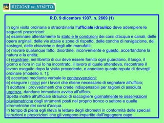 R.D. 9 dicembre 1937, n. 2669 (1)
In ogni visita ordinaria o straordinaria l'ufficiale idraulico deve adempiere le
seguenti prescrizioni:
a) esaminare attentamente lo stato e le condizioni dei corsi d'acqua e canali, delle
opere arginali, delle vie alzaie e zone di rispetto, delle conche di navigazione, dei
sostegni, delle chiaviche e degli altri manufatti;
b) rilevare qualunque fatto, disordine, inconveniente e guasto, accertandone la
natura e la entità;
c) registrare, nel libretto di cui deve essere fornito ogni guardiano, il luogo, il
giorno e l'ora in cui lo ha incontrato, il lavoro al quale attendeva, riscontrare il
lavoro eseguito dopo la visita precedente, e annotare quanto reputa di dovergli
ordinare (modello n. 1);
d) accertare mediante verbale le contravvenzioni;
e) eseguire i rilievi per i lavori che ritiene necessario di segnalare all'ufficio;
f) adottare i provvedimenti che crede indispensabili per ragioni di assoluta
urgenza, dandone immediato avviso all'ufficio.
Spetta inoltre all'ufficiale idraulico di raccogliere giornalmente le osservazioni
pluviometriche dagli strumenti posti nel proprio tronco o settore e quelle
idrometriche dei corsi d'acqua.
In tempo di piena egli rileva le letture degli idrometri in conformità delle speciali
istruzioni e prescrizioni che gli vengono impartite dall'ingegnere capo.
 