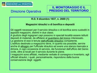 IL MONITORAGGIO E IL
PRESIDIO DEL TERRITORIO
R.D. 9 dicembre 1937, n. 2669 (1)
Magazzini idraulici o di bonifica e depositi
Gli oggetti necessari per il servizio idraulico o di bonifica sono custoditi in
appositi magazzini, distinti in due classi.
A giudizio degli ingegneri capi possono in speciali località essere istituiti
depositi di materiali, da affidarsi al guardiano del tronco interessato.
La gestione di essi è tenuta dall'ufficiale idraulico competente.
L'edificio destinato a magazzino deve, in quanto sia possibile, servire
anche di alloggio per l'ufficiale idraulico ed avere una stanza riservata a
dimora, in ogni occasione di servizio, dei funzionari dell'ufficio del Genio
civile, oltre ai locali per il servizio durante le piene.
I magazzini sono affidati, mediante verbale di consegna e inventario, agli
ufficiali idraulici, i quali, personalmente, rispondono della buona
conservazione degli oggetti.
Direzione Operativa
 