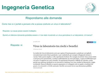 Ingegneria Genetica
Rispondiamo alle domande
Come mai si e’ portati a pensare che si possa costruire un virus in laboratorio?
Risposta: Le cause posso essere molteplici.
Quindi un’ulteriore domanda potrebbe essere: e’ mai stato ricostruito un virus pericoloso in un laboratorio di ricerca?
Risposta: sì.
https://www.lescienze.it/archivio/articoli/2020/04/30/news/virus_in_laboratorio_tra_rischi_e_benefici-4719387/
 
