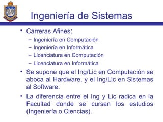 Carreras Afines : Ingeniería en Computación Ingeniería en Informática Licenciatura en Computación Licenciatura en Informática Se supone que el Ing/Lic en Computación se aboca al Hardware, y el Ing/Lic en Sistemas al Software. La diferencia entre el Ing y Lic radica en la Facultad donde se cursan los estudios (Ingeniería o Ciencias). Ingeniería de Sistemas 