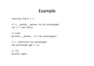 Example	
  
function Cat() { }
// c.__proto__ points to Cat.prototype!
var c = new Cat();
// true
print(c.__proto__ === Cat.prototype);
// c inherites Cat.prototype!
Cat.prototype.age = 12;
// 12!
print(c.age);
 