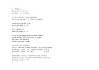 /** PERSON **/
function Person() { }
var jack = new Person();
// jack inherites Person.prototype!
print(jack.__proto__ === Person.prototype);
Person.prototype.age = 18;
print(jack.age); // 18;
//** STUDENT **/
function Student() { }
// Let's now change the prototype of Student.
// Now Student.prototype points to Person.
var temp = new Person();
Student.prototype = temp;
var tina = new Student();
// tina inherites Student.prototype.. which is now temp!
print(tina.__proto__ === Student.prototype); // true
print(tina.__proto__ === temp); // true
// Now tina inherites Student.prototype, which is
// Person object, which inherites the Person.prototype..
print(tina.age); // 18!
 
