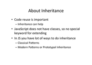 About	
  Inheritance	
  
•  Code	
  reuse	
  is	
  important	
  
– Inheritance	
  can	
  help	
  
•  JavaScript	
  does	
  not	
  have	
  classes,	
  so	
  no	
  special	
  
keyword	
  for	
  extending	
  
•  In	
  JS	
  you	
  have	
  lot	
  of	
  ways	
  to	
  do	
  inheritance	
  
– Classical	
  Pa@erns	
  
– Modern	
  Pa@erns	
  or	
  Prototypal	
  Inheritance	
  
 