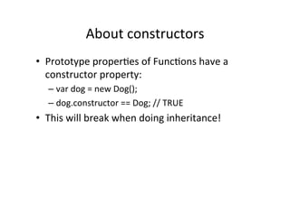 About	
  constructors	
  
•  Prototype	
  properGes	
  of	
  FuncGons	
  have	
  a	
  
constructor	
  property:	
  
– var	
  dog	
  =	
  new	
  Dog();	
  
– dog.constructor	
  ==	
  Dog;	
  //	
  TRUE	
  
•  This	
  will	
  break	
  when	
  doing	
  inheritance!	
  
 