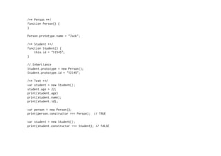 /** Person **/
function Person() {
}
Person.prototype.name = "Jack";
/** Student **/
function Student() {
this.id = "12345";
}
// Inheritance
Student.prototype = new Person();
Student.prototype.id = "12345";
/** Test **/
var student = new Student();
student.age = 22;
print(student.age)
print(student.name);
print(student.id);
var person = new Person();
print(person.constructor === Person); // TRUE
var student = new Student();
print(student.constructor === Student); // FALSE
 