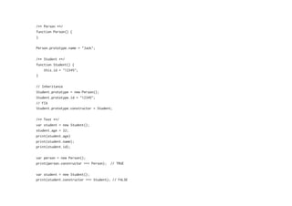 /** Person **/
function Person() {
}
Person.prototype.name = "Jack";
/** Student **/
function Student() {
this.id = "12345";
}
// Inheritance
Student.prototype = new Person();
Student.prototype.id = "12345";
// FIX
Student.prototype.constructor = Student;
/** Test **/
var student = new Student();
student.age = 22;
print(student.age)
print(student.name);
print(student.id);
var person = new Person();
print(person.constructor === Person); // TRUE
var student = new Student();
print(student.constructor === Student); // FALSE
 
