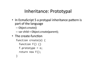Inheritance:	
  Prototypal	
  
•  In	
  EcmaScript	
  5	
  a	
  protypal	
  inheritance	
  pa@ern	
  is	
  
part	
  of	
  the	
  language	
  
–  Object.create()	
  
–  var	
  child	
  =	
  Object.create(parent);	
  
•  The	
  create-­‐funcGon	
  
function create(o) {
function F() {}
f.prototype = o;
return new F();
}
 