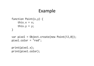 Example	
  
function Point(x,y) {
this.x = x;
this.y = y;
}
var pixel = Object.create(new Point(12,0));
pixel.color = "red";
print(pixel.x);
print(pixel.color);
 