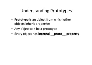 Understanding	
  Prototypes	
  
•  Prototype	
  is	
  an	
  object	
  from	
  which	
  other	
  
objects	
  inherit	
  properGes	
  
•  Any	
  object	
  can	
  be	
  a	
  prototype	
  
•  Every	
  object	
  has	
  internal	
  __proto__	
  property	
  
 