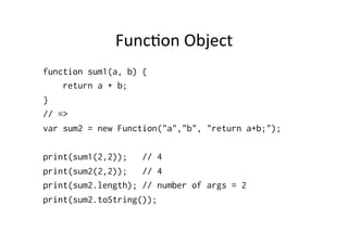 FuncGon	
  Object	
  
function sum1(a, b) {
return a + b;
}
// =>
var sum2 = new Function("a","b", "return a+b;");
print(sum1(2,2)); // 4
print(sum2(2,2)); // 4
print(sum2.length); // number of args = 2
print(sum2.toString());
 