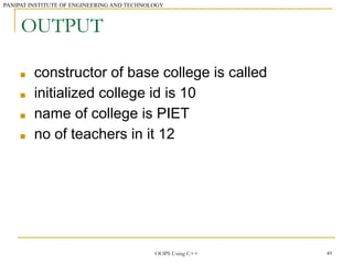 PANIPAT INSTITUTE OF ENGINEERING AND TECHNOLOGY
49
OUTPUT
■ constructor of base college is called
■ initialized college id is 10
■ name of college is PIET
■ no of teachers in it 12
OOPS Using C++
 