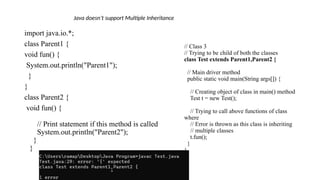 // Class 3
// Trying to be child of both the classes
class Test extends Parent1,Parent2 {
// Main driver method
public static void main(String args[]) {
// Creating object of class in main() method
Test t = new Test();
// Trying to call above functions of class
where
// Error is thrown as this class is inheriting
// multiple classes
t.fun();
}
}
import java.io.*;
class Parent1 {
void fun() {
System.out.println("Parent1");
}
}
class Parent2 {
void fun() {
// Print statement if this method is called
System.out.println("Parent2");
}
}
Java doesn’t support Multiple Inheritance
 