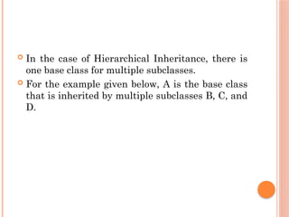  In the case of Hierarchical Inheritance, there is
one base class for multiple subclasses.
 For the example given below, A is the base class
that is inherited by multiple subclasses B, C, and
D.
 