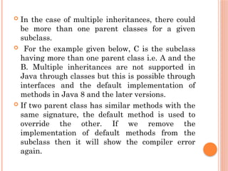  In the case of multiple inheritances, there could
be more than one parent classes for a given
subclass.
 For the example given below, C is the subclass
having more than one parent class i.e. A and the
B. Multiple inheritances are not supported in
Java through classes but this is possible through
interfaces and the default implementation of
methods in Java 8 and the later versions.
 If two parent class has similar methods with the
same signature, the default method is used to
override the other. If we remove the
implementation of default methods from the
subclass then it will show the compiler error
again.
 