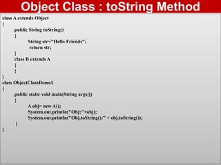 37
Object Class : toString Method
class A extends Object
{
public String toString()
{
String str="Hello Friends";
return str;
}
class B extends A
{
}
}
class ObjectClassDemo1
{
public static void main(String args[])
{
A obj= new A();
System.out.println("Obj:"+obj);
System.out.println("Obj.toString():” + obj.toString());
}
}
 