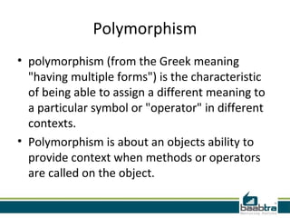Polymorphism
• polymorphism (from the Greek meaning
"having multiple forms") is the characteristic
of being able to assign a different meaning to
a particular symbol or "operator" in different
contexts.
• Polymorphism is about an objects ability to
provide context when methods or operators
are called on the object.
 