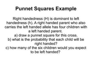 Punnet Squares Example
     Right handedness (H) is dominant to left
 handedness (h). A right handed parent who also
carries the left handed allele has four children with
                a left handed parent.
      a) draw a punnet square for this cross.
  b) what is the probability that each child will be
                     right handed?
 c) how many of the six children would you expect
                  to be left handed?
 