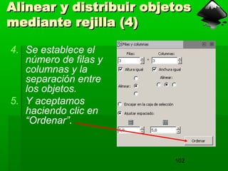 102
Alinear y distribuir objetos
Alinear y distribuir objetos
mediante rejilla (4)
mediante rejilla (4)
4. Se establece el
número de filas y
columnas y la
separación entre
los objetos.
5. Y aceptamos
haciendo clic en
“Ordenar”.
 