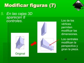 45
Modificar figuras (7)
Modificar figuras (7)
5. En las cajas 3D
aparecen 8
controles. Los de los
vértices
permiten
modificar las
dimensiones.
Los centrales
modifican la
perspectiva y
giran la pieza.
Original
 