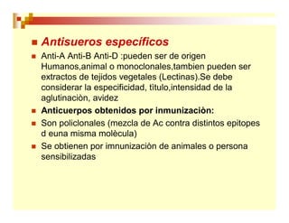  Antisueros específicos
 Anti-A Anti-B Anti-D :pueden ser de origen
Humanos,animal o monoclonales,tambien pueden ser
extractos de tejidos vegetales (Lectinas).Se debe
considerar la especificidad, tìtulo,intensidad de la
aglutinaciòn, avidez
 Anticuerpos obtenidos por inmunizaciòn:
 Son policlonales (mezcla de Ac contra distintos epitopes
d euna misma molècula)
 Se obtienen por imnunizaciòn de animales o persona
sensibilizadas
 