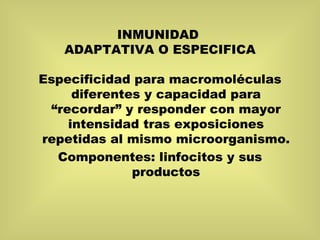INMUNIDAD  ADAPTATIVA O ESPECIFICA Especificidad para macromoléculas diferentes y capacidad para “recordar” y responder con mayor intensidad tras exposiciones repetidas al mismo microorganismo. Componentes: linfocitos y sus productos 