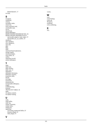 Index



   REDUNDANT, 17                            victim,
rw-lock,
                                            W
S                                           wait,
savepoint,                                  warm backup,
scalability,                                warm up,
schema,                                     Windows,
secondary index,                            workload,
selectivity,                                write combining,
semi-consistent read,
serializable read,
server,
                                            X
                                            XA,
shared lock,
shared tablespace,
SHOW ENGINE INNODB MUTEX, 38
SHOW ENGINE INNODB STATUS
    and innodb_adaptive_hash_index, 27
    and innodb_use_sys_malloc, 25
shutdown,
slave database,
slow shutdown,
space ID,
spin,
SQL,
SSD,
statement-based replication,
storage engine,
stored procedure,
strict mode, 36,
sublist,
supremum record,
system tablespace,

T
table,
table lock,
table monitor,
table scan, 31
tablespace,
tablespace dictionary,
tablespace monitor,
temporary table,
thread,
torn page,
transaction,
transaction ID,
transportable tablespace,
trigger,
troubleshooting,
truncate,
TRUNCATE TABLE, 36
tuple,
two-phase commit,
two-phase locking,

U
undo,
undo buffer,
undo log,
unique constraint,
unique index,
unique key,
upgrading
   converting compressed tables, 41
   dynamic plugin, 41
   static plugin, 41

V
                                         101
 