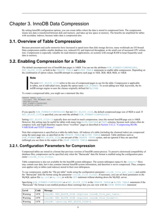 Chapter 3. InnoDB Data Compression
      By setting InnoDB configuration options, you can create tables where the data is stored in compressed form. The compression
      means less data is transferred between disk and memory, and takes up less space in memory. The benefits are amplified for tables
      with secondary indexes, because index data is compressed also.

3.1. Overview of Table Compression
      Because processors and cache memories have increased in speed more than disk storage devices, many workloads are I/O-bound.
      Data compression enables smaller database size, reduced I/O, and improved throughput, at the small cost of increased CPU utiliza-
      tion. Compression is especially valuable for read-intensive applications, on systems with enough RAM to keep frequently-used
      data in memory.

3.2. Enabling Compression for a Table
      The default uncompressed size of InnoDB data pages is 16KB. You can use the attributes ROW_FORMAT=COMPRESSED,
      KEY_BLOCK_SIZE, or both in the CREATE TABLE and ALTER TABLE statements to enable table compression. Depending on
      the combination of option values, InnoDB attempts to compress each page to 1KB, 2KB, 4KB, 8KB, or 16KB.

               Note
               The term KEY_BLOCK_SIZE refers to the size of compressed pages to use for the table. Compression is applicable
               to tables, not to individual rows, despite the option name ROW_FORMAT. To avoid adding new SQL keywords, the In-
               noDB storage engine re-uses the clauses originally defined for MyISAM.

      To create a compressed table, you might use a statement like this:
      CREATE TABLE name
       (column1 INT PRIMARY KEY)
       ENGINE=InnoDB
       ROW_FORMAT=COMPRESSED
       KEY_BLOCK_SIZE=4;


      If you specify ROW_FORMAT=COMPRESSED but not KEY_BLOCK_SIZE, the default compressed page size of 8KB is used. If
      KEY_BLOCK_SIZE is specified, you can omit the attribute ROW_FORMAT=COMPRESSED.

      Setting KEY_BLOCK_SIZE=16 typically does not result in much compression, since the normal InnoDB page size is 16KB.
      However, this setting may be useful for tables with many long BLOB, VARCHAR or TEXT columns, because such values often do
      compress well, and might therefore require fewer “overflow” pages as described in Section 3.4.2.2, “Compressing BLOB,
      VARCHAR and TEXT Columns”.

      Note that compression is specified on a table-by-table basis. All indexes of a table (including the clustered index) are compressed
      using the same page size, as specified on the CREATE TABLE or ALTER TABLE statement. Table attributes such as
      ROW_FORMAT and KEY_BLOCK_SIZE are not part of the CREATE INDEX syntax, and are ignored if they are specified
      (although you see them in the output of the SHOW CREATE TABLE statement).

3.2.1. Configuration Parameters for Compression
      Compressed tables are stored in a format that previous versions of InnoDB cannot process. To preserve downward compatibility of
      database files, compression can be specified only when the “Barracuda” data file format is enabled using the configuration para-
      meter innodb_file_format.

      Table compression is also not available for the InnoDB system tablespace. The system tablespace (space 0, the ibdata* files)
      may contain user data, but it also contains internal InnoDB system information, and therefore is never compressed. Thus, compres-
      sion applies only to tables (and indexes) stored in their own tablespaces.

      To use compression, enable the “file per table” mode using the configuration parameter innodb_file_per_table and enable
      the “Barracuda” disk file format using the parameter innodb_file_format. If necessary, you can set these parameters in the
      MySQL option file my.cnf or my.ini, or with the SET statement without shutting down the MySQL server.

      Specifying ROW_FORMAT=COMPRESSED or a KEY_BLOCK_SIZE in the CREATE TABLE or ALTER TABLE statements if the
      “Barracuda” file format is not enabled produces these warnings that you can view with the SHOW WARNINGS statement:

       Level        Code     Message
       Warning      1478     InnoDB: KEY_BLOCK_SIZE requires innodb_file_per_table.
       Warning      1478     InnoDB: KEY_BLOCK_SIZE requires innodb_file_format=1.
       Warning      1478     InnoDB: ignoring KEY_BLOCK_SIZE=4.

                                                                 6
 
