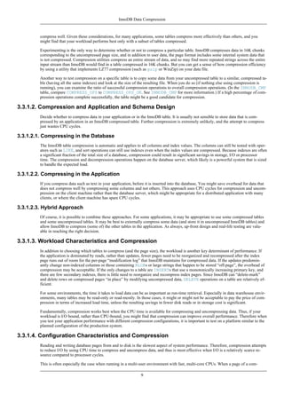 InnoDB Data Compression



         compress well. Given these considerations, for many applications, some tables compress more effectively than others, and you
         might find that your workload performs best only with a subset of tables compressed.

         Experimenting is the only way to determine whether or not to compress a particular table. InnoDB compresses data in 16K chunks
         corresponding to the uncompressed page size, and in addition to user data, the page format includes some internal system data that
         is not compressed. Compression utilities compress an entire stream of data, and so may find more repeated strings across the entire
         input stream than InnoDB would find in a table compressed in 16K chunks. But you can get a sense of how compression efficiency
         by using a utility that implements LZ77 compression (such as gzip or WinZip) on your data file.

         Another way to test compression on a specific table is to copy some data from your uncompressed table to a similar, compressed ta-
         ble (having all the same indexes) and look at the size of the resulting file. When you do so (if nothing else using compression is
         running), you can examine the ratio of successful compression operations to overall compression operations. (In the INNODB_CMP
         table, compare COMPRESS_OPS to COMPRESS_OPS_OK. See INNODB_CMP for more information.) If a high percentage of com-
         pression operations complete successfully, the table might be a good candidate for compression.

3.3.1.2. Compression and Application and Schema Design
         Decide whether to compress data in your application or in the InnoDB table. It is usually not sensible to store data that is com-
         pressed by an application in an InnoDB compressed table. Further compression is extremely unlikely, and the attempt to compress
         just wastes CPU cycles.

3.3.1.2.1. Compressing in the Database
         The InnoDB table compression is automatic and applies to all columns and index values. The columns can still be tested with oper-
         ators such as LIKE, and sort operations can still use indexes even when the index values are compressed. Because indexes are often
         a significant fraction of the total size of a database, compression could result in significant savings in storage, I/O or processor
         time. The compression and decompression operations happen on the database server, which likely is a powerful system that is sized
         to handle the expected load.

3.3.1.2.2. Compressing in the Application
         If you compress data such as text in your application, before it is inserted into the database, You might save overhead for data that
         does not compress well by compressing some columns and not others. This approach uses CPU cycles for compression and uncom-
         pression on the client machine rather than the database server, which might be appropriate for a distributed application with many
         clients, or where the client machine has spare CPU cycles.

3.3.1.2.3. Hybrid Approach
         Of course, it is possible to combine these approaches. For some applications, it may be appropriate to use some compressed tables
         and some uncompressed tables. It may be best to externally compress some data (and store it in uncompressed InnoDB tables) and
         allow InnoDB to compress (some of) the other tables in the application. As always, up-front design and real-life testing are valu-
         able in reaching the right decision.

3.3.1.3. Workload Characteristics and Compression
         In addition to choosing which tables to compress (and the page size), the workload is another key determinant of performance. If
         the application is dominated by reads, rather than updates, fewer pages need to be reorganized and recompressed after the index
         page runs out of room for the per-page “modification log” that InnoDB maintains for compressed data. If the updates predomin-
         antly change non-indexed columns or those containing BLOBs or large strings that happen to be stored “off-page”, the overhead of
         compression may be acceptable. If the only changes to a table are INSERTs that use a monotonically increasing primary key, and
         there are few secondary indexes, there is little need to reorganize and recompress index pages. Since InnoDB can “delete-mark”
         and delete rows on compressed pages “in place” by modifying uncompressed data, DELETE operations on a table are relatively ef-
         ficient.

         For some environments, the time it takes to load data can be as important as run-time retrieval. Especially in data warehouse envir-
         onments, many tables may be read-only or read-mostly. In those cases, it might or might not be acceptable to pay the price of com-
         pression in terms of increased load time, unless the resulting savings in fewer disk reads or in storage cost is significant.

         Fundamentally, compression works best when the CPU time is available for compressing and uncompressing data. Thus, if your
         workload is I/O bound, rather than CPU-bound, you might find that compression can improve overall performance. Therefore when
         you test your application performance with different compression configurations, it is important to test on a platform similar to the
         planned configuration of the production system.

3.3.1.4. Configuration Characteristics and Compression
         Reading and writing database pages from and to disk is the slowest aspect of system performance. Therefore, compression attempts
         to reduce I/O by using CPU time to compress and uncompress data, and thus is most effective when I/O is a relatively scarce re-
         source compared to processor cycles.

         This is often especially the case when running in a multi-user environment with fast, multi-core CPUs. When a page of a com-

                                                                    9
 