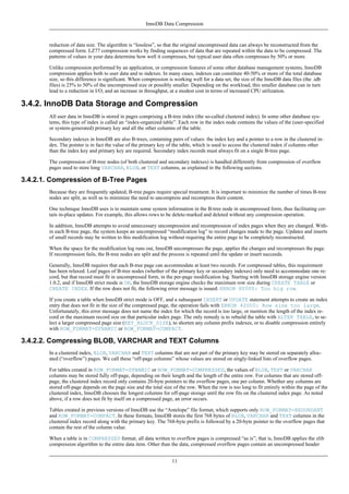 InnoDB Data Compression



        reduction of data size. The algorithm is “lossless”, so that the original uncompressed data can always be reconstructed from the
        compressed form. LZ77 compression works by finding sequences of data that are repeated within the data to be compressed. The
        patterns of values in your data determine how well it compresses, but typical user data often compresses by 50% or more.

        Unlike compression performed by an application, or compression features of some other database management systems, InnoDB
        compression applies both to user data and to indexes. In many cases, indexes can constitute 40-50% or more of the total database
        size, so this difference is significant. When compression is working well for a data set, the size of the InnoDB data files (the .idb
        files) is 25% to 50% of the uncompressed size or possibly smaller. Depending on the workload, this smaller database can in turn
        lead to a reduction in I/O, and an increase in throughput, at a modest cost in terms of increased CPU utilization.

3.4.2. InnoDB Data Storage and Compression
        All user data in InnoDB is stored in pages comprising a B-tree index (the so-called clustered index). In some other database sys-
        tems, this type of index is called an “index-organized table”. Each row in the index node contains the values of the (user-specified
        or system-generated) primary key and all the other columns of the table.

        Secondary indexes in InnoDB are also B-trees, containing pairs of values: the index key and a pointer to a row in the clustered in-
        dex. The pointer is in fact the value of the primary key of the table, which is used to access the clustered index if columns other
        than the index key and primary key are required. Secondary index records must always fit on a single B-tree page.

        The compression of B-tree nodes (of both clustered and secondary indexes) is handled differently from compression of overflow
        pages used to store long VARCHAR, BLOB, or TEXT columns, as explained in the following sections.

3.4.2.1. Compression of B-Tree Pages
        Because they are frequently updated, B-tree pages require special treatment. It is important to minimize the number of times B-tree
        nodes are split, as well as to minimize the need to uncompress and recompress their content.

        One technique InnoDB uses is to maintain some system information in the B-tree node in uncompressed form, thus facilitating cer-
        tain in-place updates. For example, this allows rows to be delete-marked and deleted without any compression operation.

        In addition, InnoDB attempts to avoid unnecessary uncompression and recompression of index pages when they are changed. With-
        in each B-tree page, the system keeps an uncompressed “modification log” to record changes made to the page. Updates and inserts
        of small records may be written to this modification log without requiring the entire page to be completely reconstructed.

        When the space for the modification log runs out, InnoDB uncompresses the page, applies the changes and recompresses the page.
        If recompression fails, the B-tree nodes are split and the process is repeated until the update or insert succeeds.

        Generally, InnoDB requires that each B-tree page can accommodate at least two records. For compressed tables, this requirement
        has been relaxed. Leaf pages of B-tree nodes (whether of the primary key or secondary indexes) only need to accommodate one re-
        cord, but that record must fit in uncompressed form, in the per-page modification log. Starting with InnoDB storage engine version
        1.0.2, and if InnoDB strict mode is ON, the InnoDB storage engine checks the maximum row size during CREATE TABLE or
        CREATE INDEX. If the row does not fit, the following error message is issued: ERROR HY000: Too big row.

        If you create a table when InnoDB strict mode is OFF, and a subsequent INSERT or UPDATE statement attempts to create an index
        entry that does not fit in the size of the compressed page, the operation fails with ERROR 42000: Row size too large.
        Unfortunately, this error message does not name the index for which the record is too large, or mention the length of the index re-
        cord or the maximum record size on that particular index page. The only remedy is to rebuild the table with ALTER TABLE, to se-
        lect a larger compressed page size (KEY_BLOCK_SIZE), to shorten any column prefix indexes, or to disable compression entirely
        with ROW_FORMAT=DYNAMIC or ROW_FORMAT=COMPACT.

3.4.2.2. Compressing BLOB, VARCHAR and TEXT Columns
        In a clustered index, BLOB, VARCHAR and TEXT columns that are not part of the primary key may be stored on separately alloc-
        ated (“overflow”) pages. We call these “off-page columns” whose values are stored on singly-linked lists of overflow pages.

        For tables created in ROW_FORMAT=DYNAMIC or ROW_FORMAT=COMPRESSED, the values of BLOB, TEXT or VARCHAR
        columns may be stored fully off-page, depending on their length and the length of the entire row. For columns that are stored off-
        page, the clustered index record only contains 20-byte pointers to the overflow pages, one per column. Whether any columns are
        stored off-page depends on the page size and the total size of the row. When the row is too long to fit entirely within the page of the
        clustered index, InnoDB chooses the longest columns for off-page storage until the row fits on the clustered index page. As noted
        above, if a row does not fit by itself on a compressed page, an error occurs.

        Tables created in previous versions of InnoDB use the “Antelope” file format, which supports only ROW_FORMAT=REDUNDANT
        and ROW_FORMAT=COMPACT. In these formats, InnoDB stores the first 768 bytes of BLOB, VARCHAR and TEXT columns in the
        clustered index record along with the primary key. The 768-byte prefix is followed by a 20-byte pointer to the overflow pages that
        contain the rest of the column value.

        When a table is in COMPRESSED format, all data written to overflow pages is compressed “as is”; that is, InnoDB applies the zlib
        compression algorithm to the entire data item. Other than the data, compressed overflow pages contain an uncompressed header


                                                                   11
 
